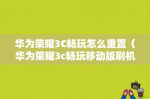 华为荣耀3C畅玩怎么重置（华为荣耀3c畅玩移动版刷机包）