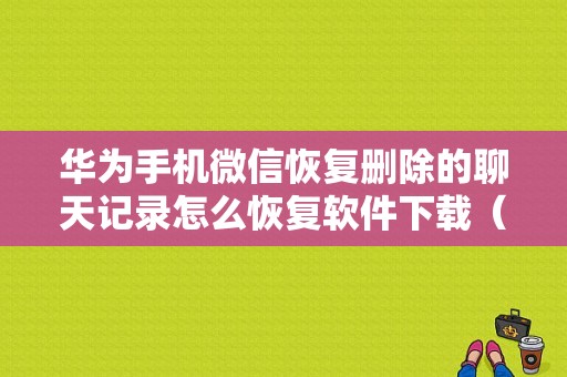 华为手机微信恢复删除的聊天记录怎么恢复软件下载（华为如何恢复微信删除的聊天记录）